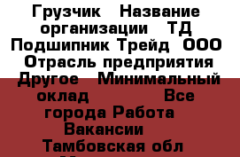 Грузчик › Название организации ­ ТД Подшипник Трейд, ООО › Отрасль предприятия ­ Другое › Минимальный оклад ­ 35 000 - Все города Работа » Вакансии   . Тамбовская обл.,Моршанск г.